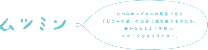 ムツミン むつみホスピタルの理念である「むつみの道」の世界に住む生きものたち。豊かな心もようを持つ、ユニークなキャラクター。