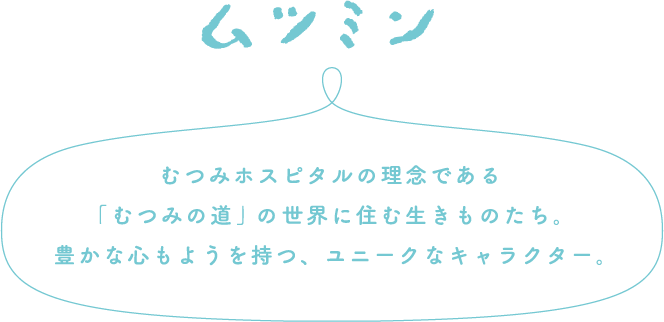 ムツミン むつみホスピタルの理念である「むつみの道」の世界に住む生きものたち。豊かな心もようを持つ、ユニークなキャラクター。