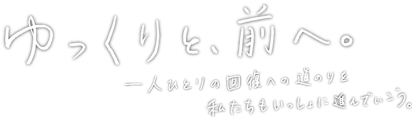 ゆっくりと、前へ。一人ひとりの回復への道のりを私たちもいっしょに進んでいこう。