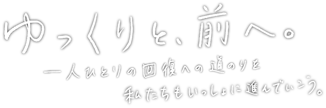 ゆっくりと、前へ。一人ひとりの回復への道のりを私たちもいっしょに進んでいこう。